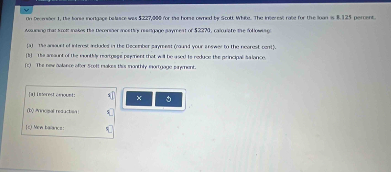 On December 1, the home mortgage balance was $227,000 for the home owned by Scott White. The interest rate for the loan is 8.125 percent. 
Assuming that Scott makes the December monthly mortgage payment of $2270, calculate the following: 
(a) The amount of interest included in the December payment (round your answer to the nearest cent). 
(b) The amount of the monthly mortgage payment that will be used to reduce the principal balance. 
(c) The new balance after Scott makes this monthly mortgage payment. 
(a) Interest amount: 
× 
(b) Principal reduction: 
(c) New balance: