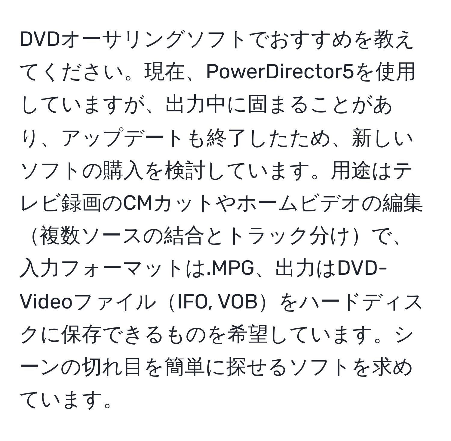 DVDオーサリングソフトでおすすめを教えてください。現在、PowerDirector5を使用していますが、出力中に固まることがあり、アップデートも終了したため、新しいソフトの購入を検討しています。用途はテレビ録画のCMカットやホームビデオの編集複数ソースの結合とトラック分けで、入力フォーマットは.MPG、出力はDVD-VideoファイルIFO, VOBをハードディスクに保存できるものを希望しています。シーンの切れ目を簡単に探せるソフトを求めています。