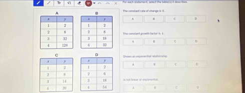 Tr Vi C × For each staternent, select the table(s) if describes.
The constant rale of change is 6
A 8 c D


The constant prowth factor is 4.
A B C 。

Shows an exporential relationstyp
A θ c 。

Is not linear or exponental.
A θ C D