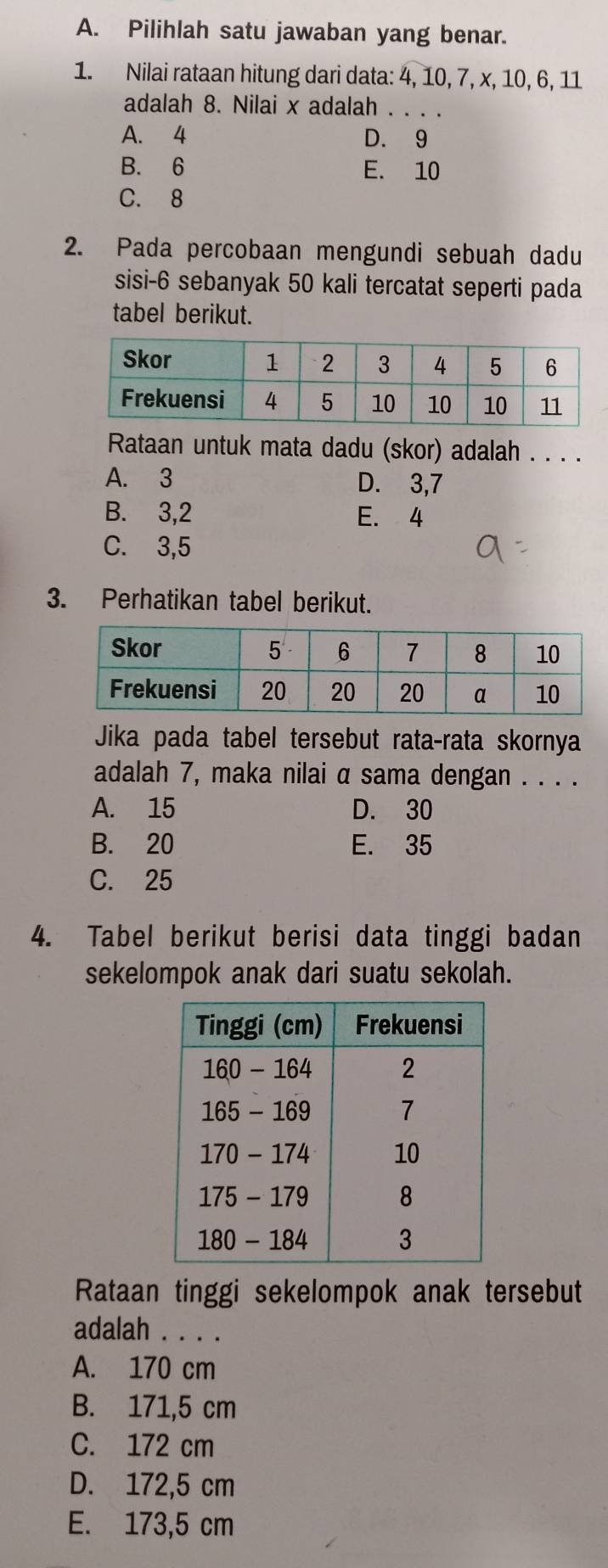 Pilihlah satu jawaban yang benar.
1. Nilai rataan hitung dari data: 4, 10, 7, x, 10, 6, 11
adalah 8. Nilai x adalah . . . .
A. 4 D. 9
B. 6 E. 10
C. 8
2. Pada percobaan mengundi sebuah dadu
sisi- 6 sebanyak 50 kali tercatat seperti pada
tabel berikut.
Rataan untuk mata dadu (skor) adalah . . . .
A. 3 D. 3,7
B. 3, 2 E. 4
C. 3,5
3. Perhatikan tabel berikut.
Jika pada tabel tersebut rata-rata skornya
adalah 7, maka nilai α sama dengan . . . .
A. 15 D. 30
B. 20 E. 35
C. 25
4. Tabel berikut berisi data tinggi badan
sekelompok anak dari suatu sekolah.
Rataan tinggi sekelompok anak tersebut
adalah . . . .
A. 170 cm
B. 171,5 cm
C. 172 cm
D. 172,5 cm
E. 173,5 cm