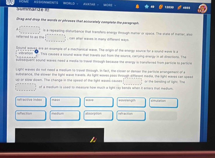 HOME ASSIGNMENTS WORLD AVATAR MORE 12030 4865
Summarize It!
13
Drag and drop the words or phrases that accurately complete the paragraph.
A is a repeating disturbance that transfers energy through matter or space. The state of matter, also
referred to as the , can alter waves in many different ways.
Sound waves are an example of a mechanical wave. The origin of the energy source for a sound wave is a
vibration . This causes a sound wave that travels out from the source, carrying energy in all directions. The
subsequent sound waves need a media to travel through because the energy is transferred from particle to particle
Light waves do not need a medium to travel through. In fact, the closer or denser the particle arrangement of a
substance, the slower the light wave travels. As light waves pass through different media, the light waves can speed
up or slow down. The change in the speed of the light waves causes or the bending of light. The
of a medium is used to measure how much a light ray bends when it enters that medium.
refractive index mass wave wavelength simulation
reflection medium absorption refraction