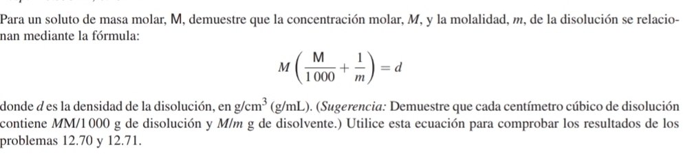 Para un soluto de masa molar, M, demuestre que la concentración molar, M, y la molalidad, m, de la disolución se relacio- 
nan mediante la fórmula:
M( M/1000 + 1/m )=d
donde à es la densidad de la disolución, en g/cm^3 (g/mL). (Sugerencia: Demuestre que cada centímetro cúbico de disolución 
contiene MM/1000 g de disolución y M/m g de disolvente.) Utilice esta ecuación para comprobar los resultados de los 
problemas 12.70 y 12.71.