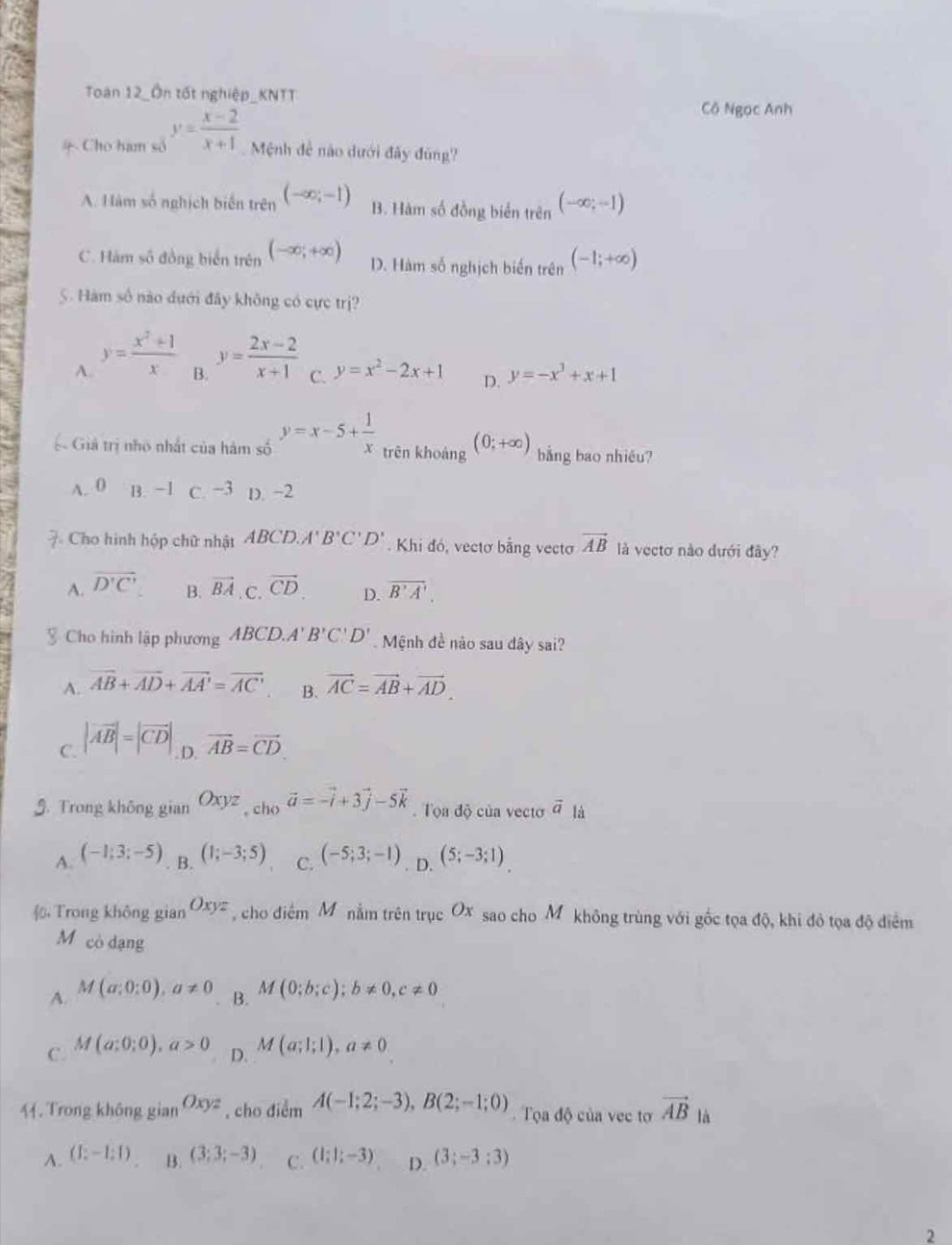 Toàn 12_Ôn tốt nghiệp_KNTT
Cô Ngọc Anh
4 Cho ham số y= (x-2)/x+1  Mệnh đề nào dưới đây đùng?
A. Hàm số nghịch biến trên (-∈fty ;-1) B. Hàm số đồng biển trên (-∈fty ;-1)
C. Hàm số đồng biển trên (-∈fty ;+∈fty ) D. Hàm số nghịch biến trên (-1;+∈fty )
5. Hàm số nào dưới đây không có cực trị?
A. y= (x^2+1)/x  y= (2x-2)/x+1  C. y=x^2-2x+1 D. y=-x^3+x+1
B.
ệ Giả trị nhỏ nhất của hám số y=x-5+ 1/x  trên khoàng (0;+∈fty ) bằng bao nhiêu?
A. 0 B. −1 C. −3 D. -2
7 Cho hình hộp chữ nhật ABC D.A'B'C'D'. Khi đó, vectơ bằng vecto vector AB là vectơ nào dưới đây?
A. overline D'C' vector BA,C.vector CD. D. overline B'A'.
B.
Cho hình lập phương ABCD.A'B'C'D' Mệnh đề nào sau dây sai?
A. vector AB+vector AD+vector AA'=vector AC' B. vector AC=vector AB+vector AD.
C. |vector AB|=|vector CD|,vector AB=vector CD.
G. Trong không gian Oxyz,cho^-overline a=-vector i+3vector j-5vector k. Tọa độ của vecto vector a là
A. (-1;3;-5) B. (1;-3;5) C. (-5;3;-1). D. (5;-3;1)
Trong không gian Oxyz cho điểm M ô nằm trên trục Ox sao cho Mỹ không trùng với gốc tọa độ, khi đô tọa độ điểm
M cò dạng
A. M(a;0:0),a!= 0 B. M(0;b;c);b!= 0,c!= 0
C. M(a;0;0),a>0 D. M(a;l;l),a!= 0
44. Trong không gian Oxyz , cho điểm A(-1;2;-3),B(2;-1;0) Tọa độ của vec tơ vector AB là
A. (1:-1:1) B. (3;3;-3) C. (1;1;-3) D. (3;-3;3)
2