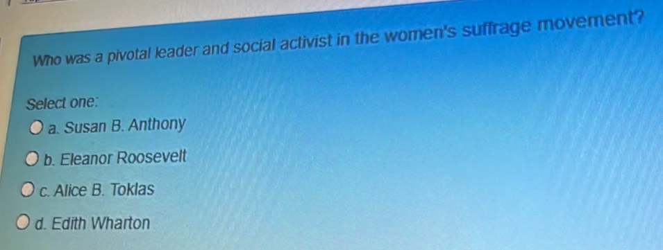 Who was a pivotal leader and social activist in the women's suffrage movement?
Select one:
a. Susan B. Anthony
b. Eleanor Roosevelt
c. Alice B. Toklas
d. Edith Wharton