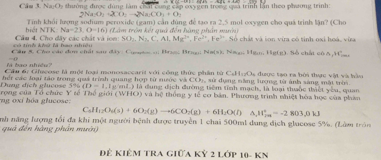 * (c-a)=1845-1686+110-399=
Câu 3. N downarrow a_2O_2 le thường được đùng làm chất cung cấp oxygen trong quả trình lặn theo phương trình:
2Na_2O_2+2CO_2to 2Na_2CO_3+O_2
Tính khổi lượng sodium peroxide (gam) cần dùng đề tạo ra 2,5 mol oxygen cho quá trình lặn? (Cho
biết NTK: Na=23.O=16) (Làm tròn kết quả đến hàng phần mười)
Câu 4. Cho dãy các chất và ion: SO_2,N_2,C,Al,Mg^(2+),Fe^(2+),Fe^(3+). Số chất và ion vừa có tính oxi hoá, vừa
có tính khử là bao nhiêu
Câu 5. Cho các đơn chất sau đây: C(graphite, s); Br2(l); Br_20 e); Ⅰ Na(s);Na_(g);Hg_(l);Hg(g) Số chất c6△ _fH_(294K)^o
=0
là bao nhiêu?
Câu 6: Glucose là một loại monosaccarit với công thức phân tử C_6H_12O_6 được tạo ra bởi thực vật và hầu
hết các loại tảo trong quá trình quang hợp từ nước và CO_2 , sử dụng năng lượng từ ánh sáng mặt trời.
Dung dịch glucose 5% (D=1,1g/r nL) là dung dịch đường tiêm tĩnh mạch, là loại thuốc thiết yếu, quan
rọng của Tổ chức Y tế Thế giới (WHO) và hệ thống y tế cơ bản. Phương trình nhiệt hóa học của phản
ng oxi hóa glucose:
C_6H_12O_6(s)+6O_2(g)to 6CO_2(g)+6H_2O(l)△ _rH_(298)°=-2803,0kJ
nh năng lượng tối đa khi một người bệnh được truyền 1 chai 500ml dung dịch glucose 5%. (Làm tròn
quả đến hàng phần mười)
ĐÊ KIÊM TRA Giữa Kỳ 2 Lớp 10- KN