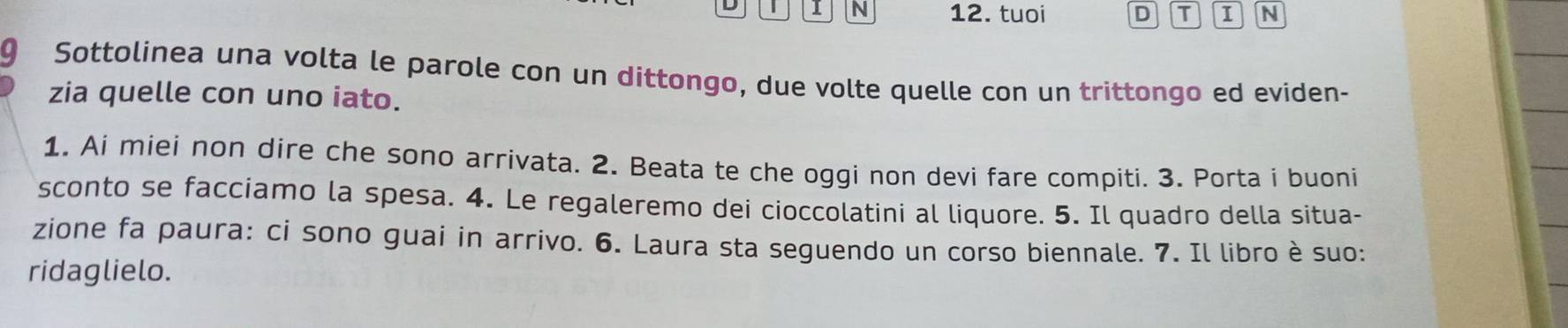 tuoi D T I N 
9 Sottolinea una volta le parole con un dittongo, due volte quelle con un trittongo ed eviden- 
zia quelle con uno iato. 
1. Ai miei non dire che sono arrivata. 2. Beata te che oggi non devi fare compiti. 3. Porta i buoni 
sconto se facciamo la spesa. 4. Le regaleremo dei cioccolatini al liquore. 5. Il quadro della situa- 
zione fa paura: ci sono guai in arrivo. 6. Laura sta seguendo un corso biennale. 7. Il libro è suo: 
ridaglielo.