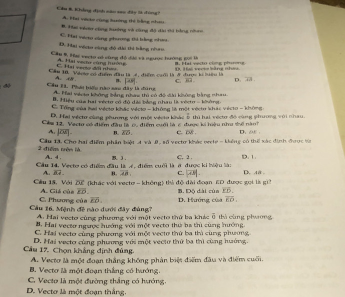 Cầu &. Khẳng định nào sau đây là đũng?
A. Hai vécto cùng hướng thì bằng nhau.
B. Hai véctơ cùng hướng và cùng độ dài thì bằng nhau.
C. Hai vécto cùng phương thì bằng nhau.
D. Hai véctơ cùng độ đài thì bằng nhau.
Câu 9. Hai vectơ có cùng độ dài và ngược hướng gọi là
A. Hai vecto cùng hướng B. Hai vecto cùng phương.
C. Hai vectơ đối nhau. D. Hai vecto bằng nhau.
Cầu 10, Véctơ có điểm đầu là 4, điểm cuối là 8 được kí hiệu là
A. AB . B. |overline AB|. C. overline BA. D. overline AB.
đó Cầu 11. Phát biểu nào sau đây là đúng
A. Hai véctơ không bằng nhau thì có độ dài không bằng nhau.
B. Hiệu của hai véctơ có độ dài bằng nhau là véctơ - không.
C. Tổng của hai véctơ khác véctơ - không là một véctơ khác véctơ - không.
D. Hai véctơ cùng phương với một véctơ khác vector o thì hai vécto đó cùng phương với nhau.
Cầu 12. Vectơ có điểm đầu là Đ, điểm cuối là ε được kí hiệu như thế nào?
A. |overline DE|. B. overline ED. C. overline DE. D. Dε .
Câu 13. Cho hai điểm phân biệt A và B, số vectơ khác vectơ - không có thể xác định được từ
2 điểm trên là.
A. 4 . B. 3 . C. 2 . D. 1.
Cầu 14. Vectơ có điểm đầu là A, điểm cuối là 8 được kí hiệu là:
A. overline BA. B. overline AB. C. |overline AB|. D. AB .
Câu 15. Với overline DE (khác với vectơ - không) thì độ dài đoạn ED được gọi là gì?
A. Giá của overline ED. B. Độ dài của vector ED.
C. Phương của overline ED. D. Hướng của overline ED.
Câu 16. Mệnh đề nào dưới đây đúng?
A. Hai vectơ cùng phương với một vectơ thứ ba khác vector 0 thì cùng phương.
B. Hai vectơ ngược hướng với một vectơ thứ ba thì cùng hướng.
C. Hai vectơ cùng phương với một vectơ thứ ba thì cùng phương.
D. Hai vectơ cùng phương với một vectơ thứ ba thì cùng hướng.
Câu 17. Chọn khẳng định đúng.
A. Vectơ là một đoạn thẳng không phân biệt điểm đầu và điểm cuối.
B. Vectơ là một đoạn thẳng có hướng.
C. Vectơ là một đường thẳng có hướng.
D. Vectơ là một đoạn thắng.