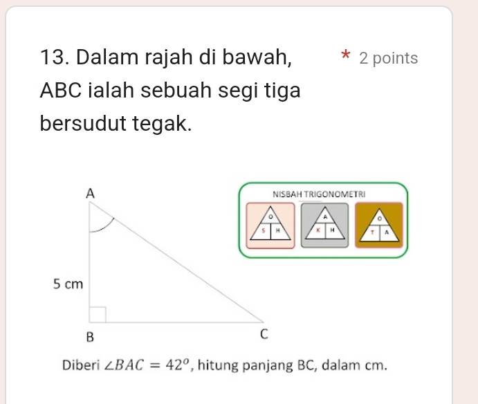 Dalam rajah di bawah, 2 points
ABC ialah sebuah segi tiga 
bersudut tegak. 
NISBAH TRIGONOMETRI 
Diberi ∠ BAC=42° , hitung panjang BC, dalam cm.