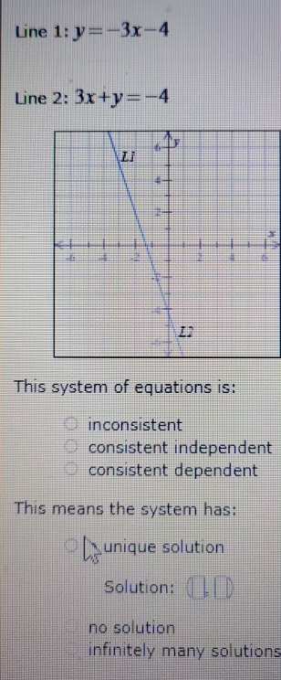 Line 1: y=-3x-4
Line 2: 3x+y=-4
x
This system of equations is:
inconsistent
consistent independent
consistent dependent
This means the system has:
unique solution
Solution: 1:
no solution
infinitely many solutions