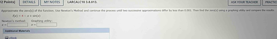 DETAILS MY NOTES LARCALC10 3.8.013. ASK YOUR TEACHER PRACTICI 
Approximate the zero(s) of the function. Use Newton's Method and continue the process until two successive approximations differ by less than 0.001. Then find the zero(s) using a graphing utility and compare the results.
f(x)=4-x+sin (x)
Newton's method: Graphing utility:
x=□ x=□
Additional Materials 
Le ß ook