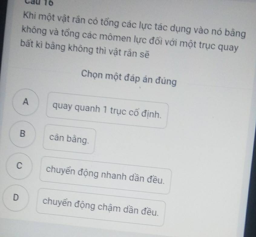 Khi một vật rắn có tổng các lực tác dụng vào nó bằng
không và tổng các mômen lực đối với một trục quay
bất kì bằng không thì vật rắn sẽ
Chọn một đáp án đúng
A quay quanh 1 trục cố định.
B cân bằng.
C chuyển động nhanh dần đều.
D chuyển động chậm dần đều.