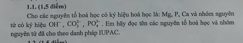 (1,5 điểm) 
Cho các nguyên tố hoá học có ký hiệu hoá học là: Mg, P, Ca và nhóm nguyên 
tử có ký hiệu OH^-, CO_3^(2-), PO_4^(3-). Em hãy đọc tên các nguyên tố hoá học và nhóm 
nguyên tử đã cho theo danh pháp IUPAC.