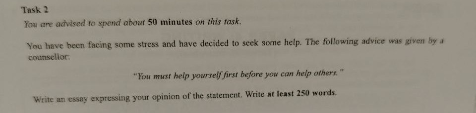 Task 2 
You are advised to spend about 50 minutes on this task. 
You have been facing some stress and have decided to seek some help. The following advice was given by a 
counsellor: 
“You must help yourself first before you can help others.” 
Write an essay expressing your opinion of the statement. Write at least 250 words.