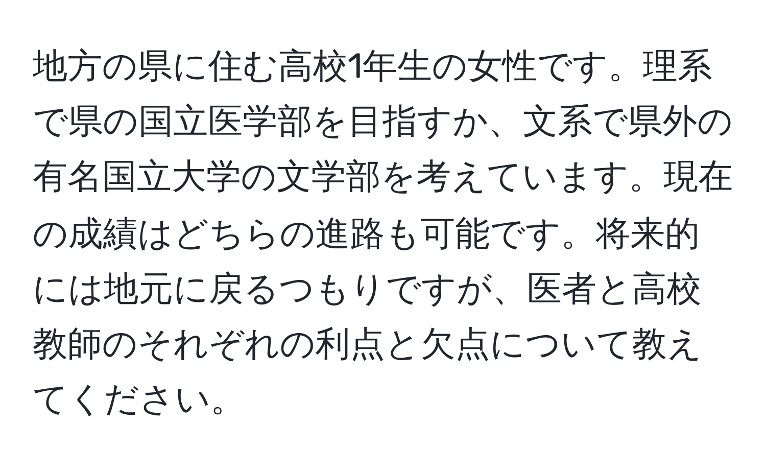 地方の県に住む高校1年生の女性です。理系で県の国立医学部を目指すか、文系で県外の有名国立大学の文学部を考えています。現在の成績はどちらの進路も可能です。将来的には地元に戻るつもりですが、医者と高校教師のそれぞれの利点と欠点について教えてください。