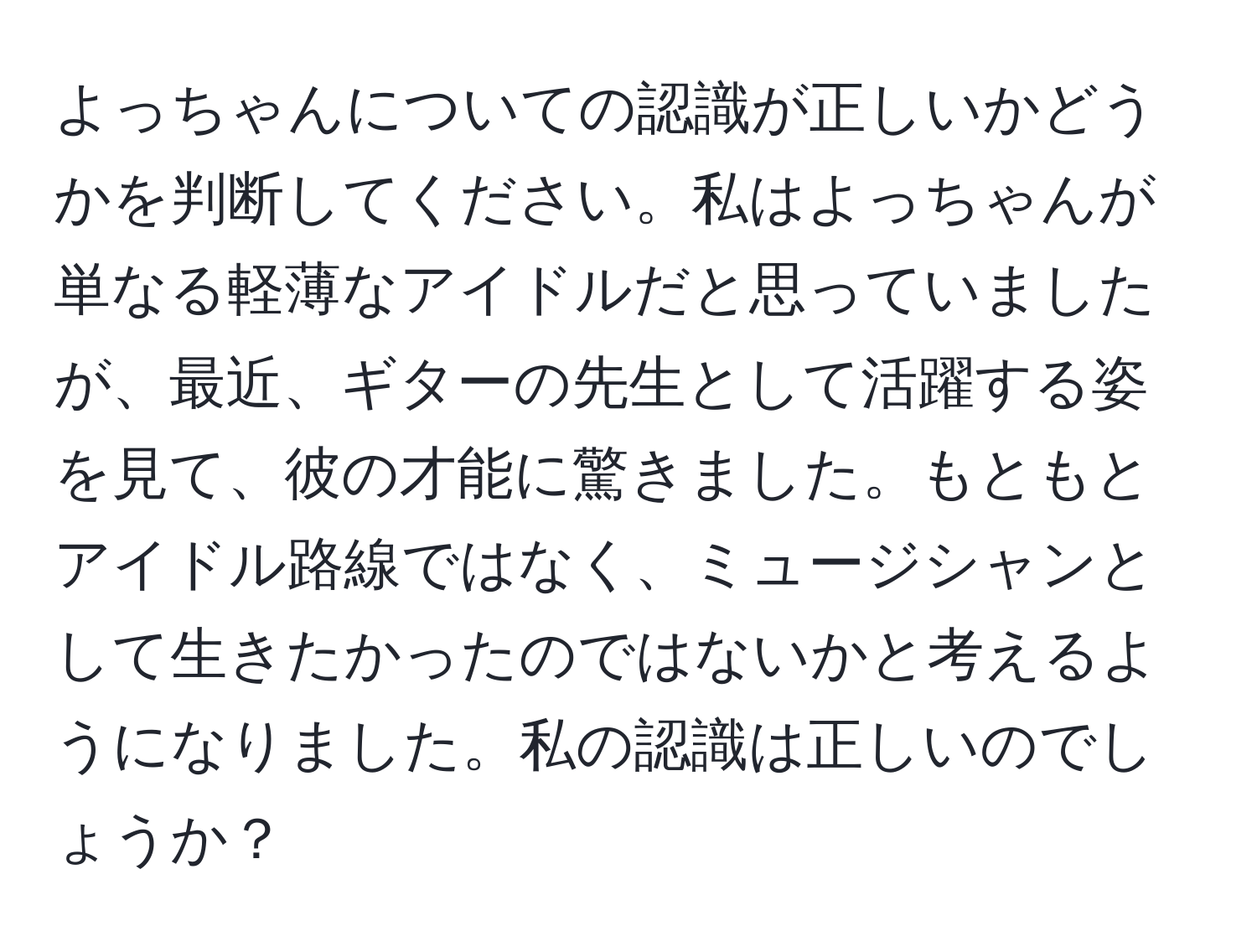 よっちゃんについての認識が正しいかどうかを判断してください。私はよっちゃんが単なる軽薄なアイドルだと思っていましたが、最近、ギターの先生として活躍する姿を見て、彼の才能に驚きました。もともとアイドル路線ではなく、ミュージシャンとして生きたかったのではないかと考えるようになりました。私の認識は正しいのでしょうか？