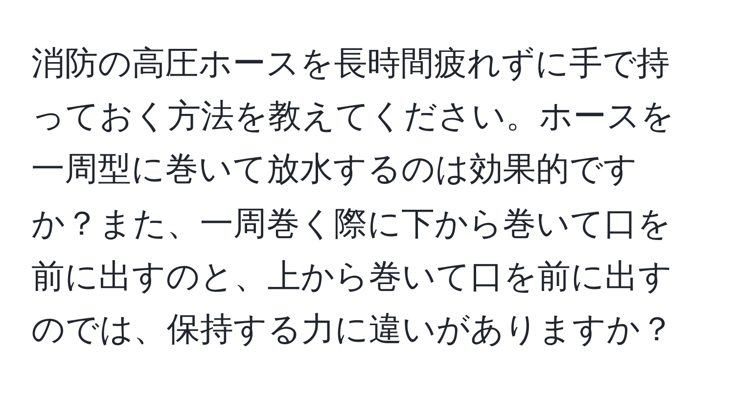 消防の高圧ホースを長時間疲れずに手で持っておく方法を教えてください。ホースを一周型に巻いて放水するのは効果的ですか？また、一周巻く際に下から巻いて口を前に出すのと、上から巻いて口を前に出すのでは、保持する力に違いがありますか？