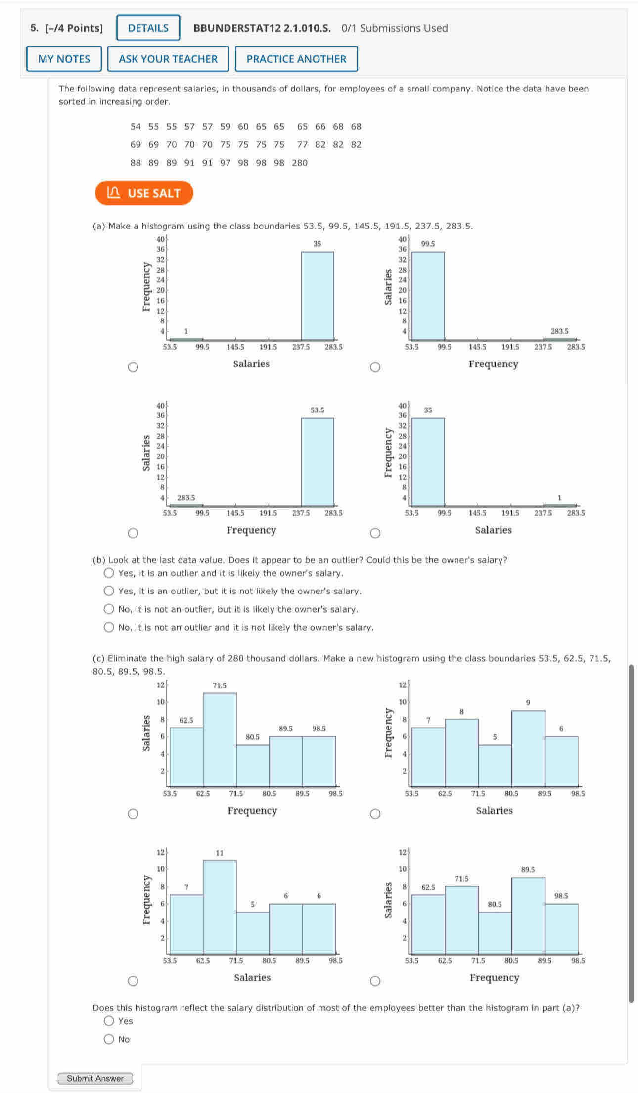 DETAILS BBUNDERSTAT12 2.1.010.S. 0/1 Submissions Used
MY NOTES ASK YOUR TEACHER PRACTICE ANOTHER
The following data represent salaries, in thousands of dollars, for employees of a small company. Notice the data have been
sorted in increasing order.
54 55 55 57 57 59 60 65 65 65 66 68 68
69 69 70 70 70 75 75 75 75 77 82 82 82
88 89 89 91 91 97 98 98 98 280
 USE SALT
(a) Make a histogram using the class boundaries 53.5, 99.5, 145.5, 

E


Salaries Frequency




(b) Look at the last data value, Does it appear to be an outlier? Could this be the owner's salary?
Yes, it is an outlier and it is likely the owner's salary.
Yes, it is an outlier, but it is not likely the owner's salary.
No, it is not an outlier, but it is likely the owner's salary.
No, it is not an outlier and it is not likely the owner's salary.
(c) Eliminate the high salary of 280 thousand dollars. Make a new histogram using the class boundaries 53.5, 62.5, 71.5,
80.5, 89.5, 98.5.

Frequency Salaries

Salaries Frequency
Does this histogram reflect the salary distribution of most of the employees better than the histogram in part (a)?
Yes
No
Submit Answer