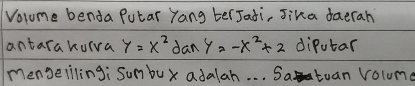 Volome benda Putar Yang terJati, Jika daerah 
antarakuiva y=x^2tan y=-x^2+2 diPutar 
mengeilingi sumbux adalah. . . Satuan volume