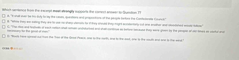 Which sentence from the excerpt most strongly supports the correct answer to Question 7?
A. "It shall ever be his duty to lay the cases, questions and propositions of the people before the Confederate Council."
B. "Whie they are eating they are to use no sharp utensils for if they should they might accidentally cut one another and bloodshed would follow,"
C. "The rites and festivals of each nation shall remain undisturbed and shall continue as before because they were given by the people of old times as useful and
necessary for the good of men."
D. "Roots have spread out from the Tree of the Greal Peace, one to the north, one to the east, one to the south and one to the west."
CCSS: ●=112,1