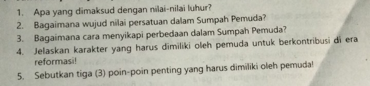 Apa yang dimaksud dengan nilai-nilai luhur? 
2. Bagaimana wujud nilai persatuan dalam Sumpah Pemuda? 
3. Bagaimana cara menyikapi perbedaan dalam Sumpah Pemuda? 
4. Jelaskan karakter yang harus dimiliki oleh pemuda untuk berkontribusi di era 
reformasi! 
5. Sebutkan tiga (3) poin-poin penting yang harus dimiliki oleh pemuda!