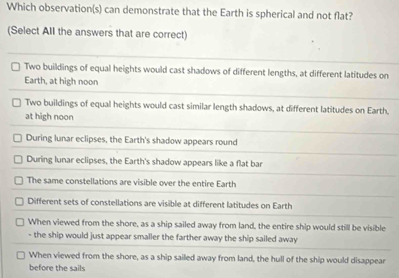 Which observation(s) can demonstrate that the Earth is spherical and not flat?
(Select All the answers that are correct)
Two buildings of equal heights would cast shadows of different lengths, at different latitudes on
Earth, at high noon
Two buildings of equal heights would cast similar length shadows, at different latitudes on Earth,
at high noon
During lunar eclipses, the Earth's shadow appears round
During lunar eclipses, the Earth's shadow appears like a flat bar
The same constellations are visible over the entire Earth
Different sets of constellations are visible at different latitudes on Earth
When viewed from the shore, as a ship sailed away from land, the entire ship would still be visible
- the ship would just appear smaller the farther away the ship sailed away
When viewed from the shore, as a ship sailed away from land, the hull of the ship would disappear
before the sails