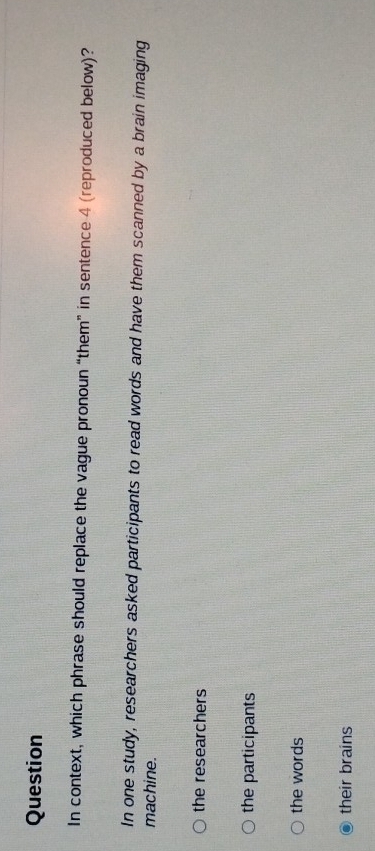 Question
In context, which phrase should replace the vague pronoun “them” in sentence 4 (reproduced below)?
In one study, researchers asked participants to read words and have them scanned by a brain imaging
machine.
the researchers
the participants
the words
their brains