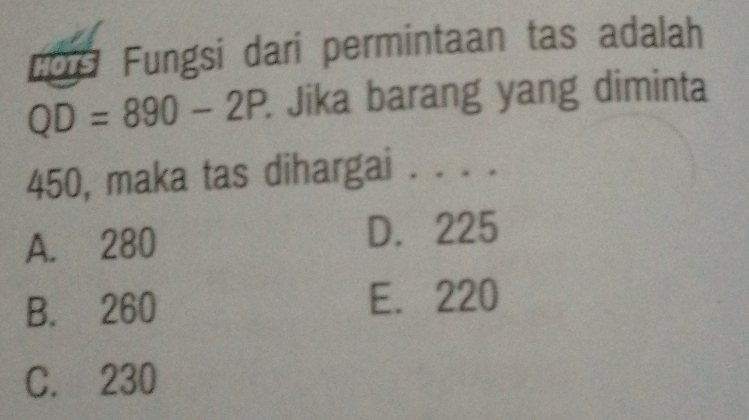 cors Fungsi dari permintaan tas adalah
QD=890-2P. Jika barang yang diminta
450, maka tas dihargai . . . .
A. 280
D. 225
B. 260 E. 220
C. 230