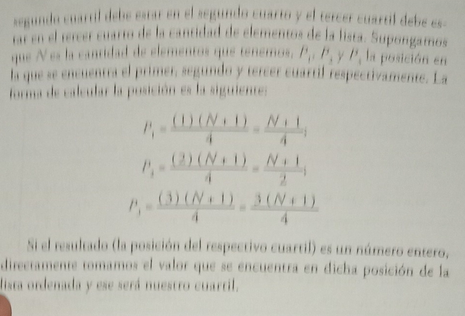 segundo cuartil debe estar en el segundo cuarto y el tercer cuartil debe es 
ar en el tercer cuarto de la cantidad de elementos de la fista. Supongamos 
que N es la cantidad de elementos que tenemos, P_1:P_3 γ /^3_4 la posición en 
la que se encuentra el primer, segúndo y tereer cuartil respectivamente. La 
forma de calcular la posición es la siguientes
P_1= ((1)(N+1))/4 = (N+1)/4 ;
P_3= ((2)(N+1))/4 = (N+1)/2 ;
P_1= ((3)(N+1))/4 = (3(N+1))/4 
Si el resultado (la posición del respectivo cuartil) es un número entero, 
directamente tomamos el valor que se encuentra en dicha posición de la 
lista ordenada y ese será nuestro cuartil.