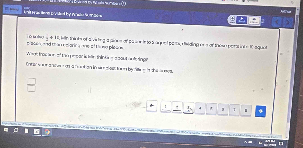 Unit Fractions Divided by Whole Numbers (F) Arthur 
Maro Unit Fractions Divided by Whole Numbers 
Focus = 
To solve  1/2 / 10 , Min thinks of dividing a piece of paper into 2 equal parts, dividing one of those parts into 10 equal 
pieces, and then coloring one of those pieces. 
What fraction of the paper is Min thinking about coloring? 
Enter your answer as a fraction in simplest form by filling in the boxes.
 □ /□  
1 2 3 4 5 6 7 8
https://lears-sc.b12.com/learnx-svc/getindex/token/675a6503aebdd3e85dab46b7_f150e7ec-8c83-42ba-8235-a828df3a79b8/conceptId/362901!concept7ype/LESSON?lessonDocumentId=675a6501aebdd3e85dab46b78impersonating=fale8lob=. 
B:23 PM 
12/11/2024