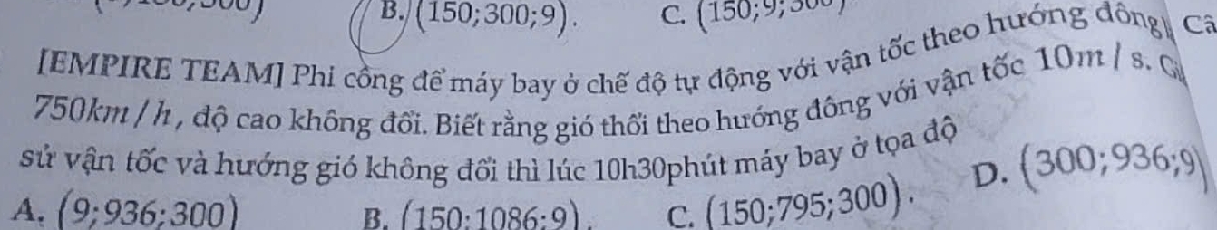 B. (150;300;9). C. (150;9;300)
[EMPIRE TEAM] Phi cồng để máy bay ở chế độ tự động với vận tốc theo hướng đông Cô
750km / h , độ cao không đổi. Biết rằng gió thổi theo hướng đông với vận tốc 10m / s. G
sử vận tốc và hướng gió không đối thì lúc 10h30phút máy bay ở tọa độ (300;936;9)
A. (9;936;300) (150:1086:9). C. (150;795;300).
D.
B.