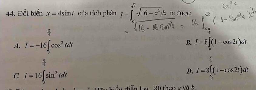 Đổi biến x=4sin t của tích phân I=∈t _0^((sqrt(8))sqrt 16-x^2)dx ta được:
 π /4 
B.
A. I=-16∈t cos^2tdt I=8∈t _0(1+cos 2t)dt
 π /4 
C. I=16∈t _0sin^2tdt
D. I=8∈t _0(1-cos 2t)dt
biểu diễn log. - 80 theo a và b.