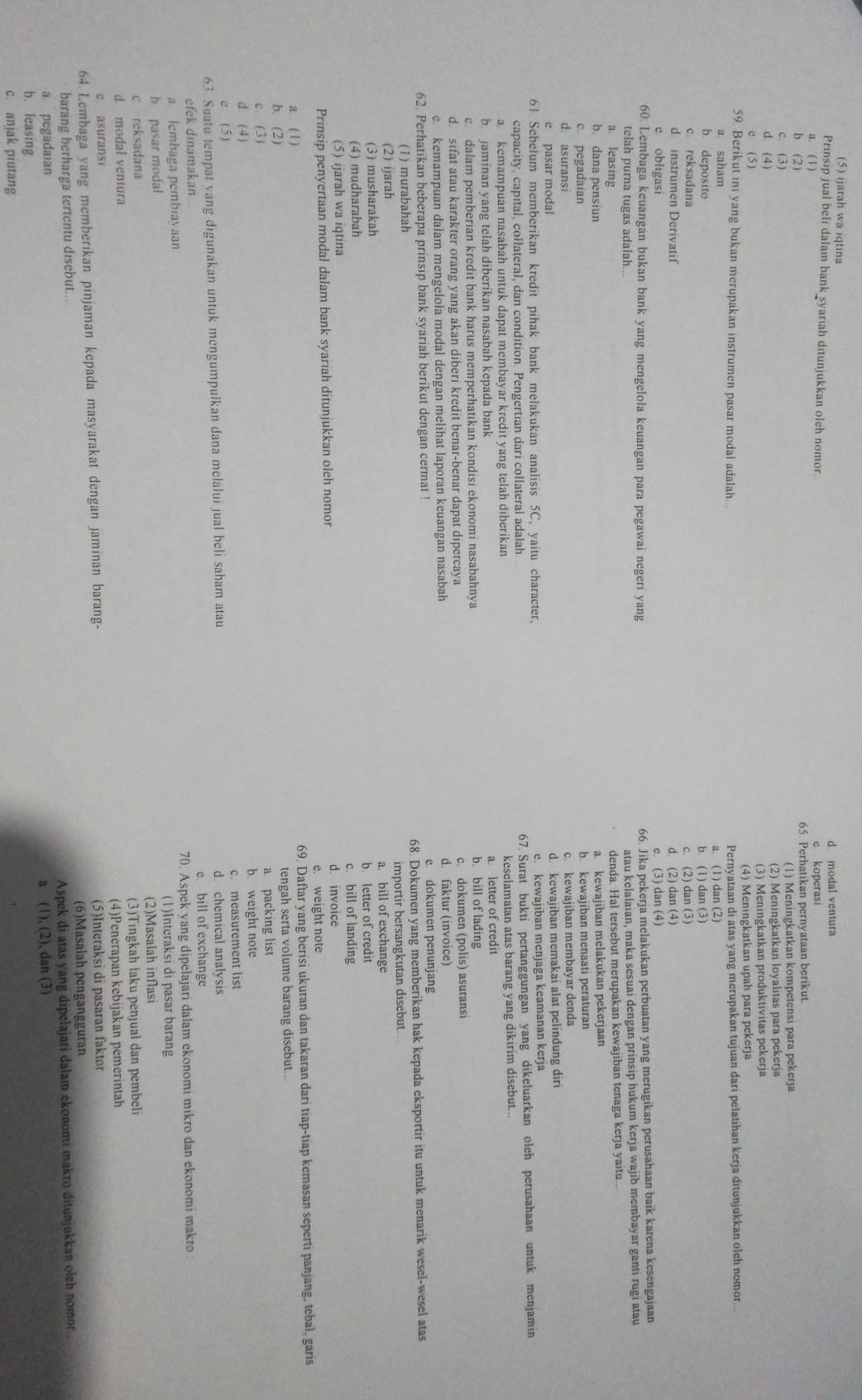 (5) ijarah wa iqtina
d modal ventura
Prinsip jual belı dalam bank syariah ditunjukkan oleh nomor
a. ( 1) e koperasi
b. (2) 65 Perhatikan pernyataan berikut.
c. (3) (1) Meningkatkan kompetensi para pekerja
d. (4) (2) Meningkatkan loyalitas para pekerja
e. ( 5) (3) Meningkatkan produktivitas pekerja
(4) Meningkatkan upah para pekerja
59. Berikut ini yang bukan merupakan instrumen pasar modal adalah...
a. saham Pernyataan di atas yang merupakan tujuan dari pelatihan kerja ditunjukkan oleh nomor.
b deposito a. (1) dan (2)
c. reksadana b. (1) dan (3)
d. instrumen Derivatif c. (2) dan (3)
e obligasi d (2) dan (4)
e. (3) dan (4)
60 Lembaga keuangan bukan bank yang mengelola keuangan para pegawai negeri yang 66. Jika pekerja melakukan perbuatan yang merugikan perusahaan baik karena kesengajaan
telah purna tugas adalah...
atau kelalaian, maka sesuai dengan prinsip hukum kerja wajib membayar ganti rugi atau
a leasing
denda. Hal tersebut merupakan kewajiban tenaga kerja yaitu...
b. dana pensiun a. kewajiban melakukan pekerjaan
c pegadaian b kewajiban menaati peraturan
d. asuransi
e pasar modal c kewajiban membayar denda
d. kewajiban memakai alat pelindung diri
61 Sebelum memberikan kredit pihak bank melakukan analisis 5C, yaitu character, e. kewajiban menjaga keamanan kerja
capacity, capital, collateral, dan condition. Pengertian dari collateral adalah 67. Surat bukti pertanggungan yang dikeluarkan oleh perusahaan untuk menjamin
a kemampuan nasabah untuk dapat membayar kredit yang telah diberikan keselamatan atas barang yang dikirim disebut..
b jaminan yang telah diberikan nasabah kepada bank b. bill of lading a. letter of credit
c. dalam pemberian kredit bank harus memperhatikan kondisi ekonomi nasabahnya
d. sifat atau karakter orang yang akan diberi kredit benar-benar dapat dipercaya c. dokumen (polis) asuransi
e. kemampuan dalam mengelola modal dengan melihat laporan keuangan nasabah d. faktur (invoice)
62 Perhatikan beberapa prinsip bank syariah berikut dengan cermat ! e. dokumen penunjang
(1) murabahah 68. Dokumen yang memberikan hak kepada eksportir itu untuk menarik wesel-wesel atas
(2) ijarah importir bersangkutan disebut.
a. bill of exchange
(3) musharakah
(4) mudharabah b. letter of credit
c. bill of landing
(5) ijarah wa iqtina d. invoice
Prinsip penyertaan modal dalam bank syariah ditunjukkan oleh nomor
e. weight note
a. ( 1 ) 69. Daftar yang berisi ukuran dan takaran dari tiap-tiap kemasan seperti panjang, tebal, garis
b. (2) tengah serta volume barang disebut..
c. (3) a packing list
b. weight note
d. (4)
e (5) c. measurement list
63. Suatu tempat yang digunakan untuk mengumpulkan dana melalui jual beli saham atau d chemical analysis
e. bill of exchange
efek dinamakan
a lembaga pembiayaan 70. Aspek yang dipelajari dalam ekonomi mikro dan ekonomi makro 
b pasar modal (1)Interaksi di pasar barang
c reksadana (2)Masalah inflasi
d modal ventura (3)Tingkah laku penjual dan pembeli
c. asurans (4)Penerapan kebijakan pemerintah
64 Lembaga yang memberikan pinjaman kepada masyarakat dengan jaminan barang- (5)Interaksi di pasaran faktor
barang berharga tertentu disebut.. (6)Masalah pengangguran
a pegadaian Aspek di atas yang dipelajari dalam ekonomı makro ditunjukkan oleh nomor..
a (1), (2), dan (3)
b. leasing
c. anjak piutang