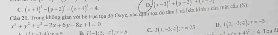 C. (x+1)^2-(y+2)^2-(z+3)^2=4.
D. (x-1)^2+(y-2)+(2-3)
Câu 21. Trong không gian với hệ trục tọa độ Oxyz, xác định tọa độ tâm I và bán kính r của mặt cầu (S).
x^2+y^2+z^2-2x+6y-8z+1=0
I(1· _ 3· 4)· x=5 B. I(-1:3:-4):r=5 C. I(1;-3;4); r=25 D. I(1;-3;4); r=-5.
x^2+(z+4)^2=4 Tọa độ