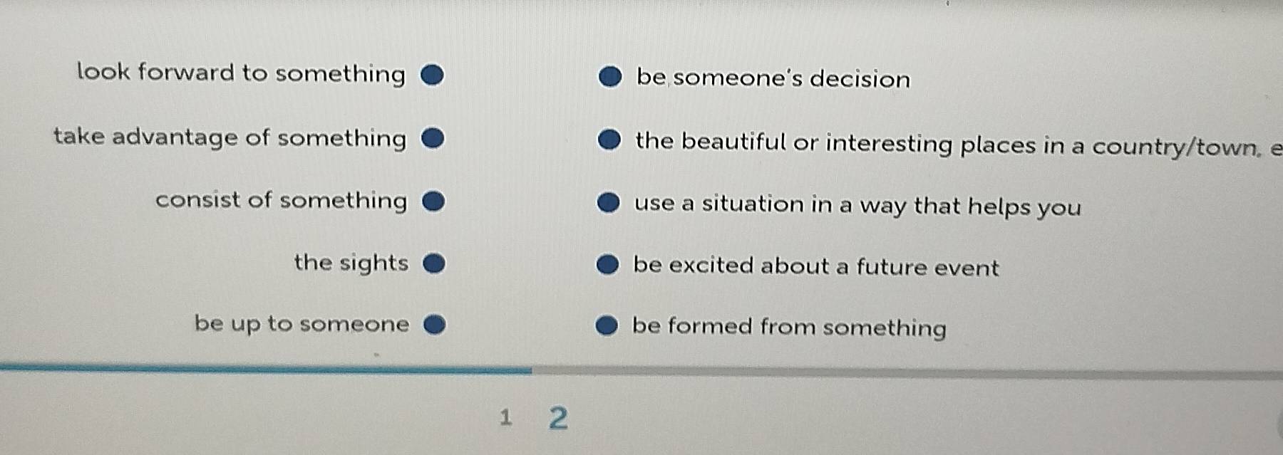 look forward to something be someone’s decision
take advantage of something the beautiful or interesting places in a country/town. e
consist of something use a situation in a way that helps you
the sights be excited about a future event 
be up to someone be formed from something
1 2