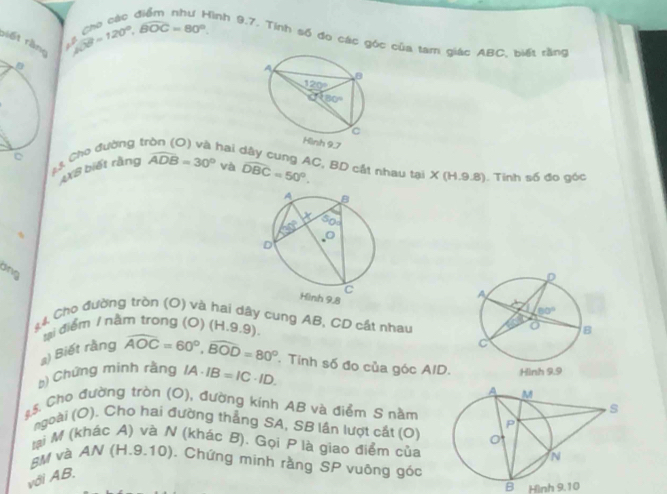 biết rằng
 beta /beta  =120°,widehat BOC=80° Hình 9.7. Tinh số đo các góc của tam giác ABC, biết rằng
1 3. Cho đường tị
hai 
AXB biết rằng widehat ADB=30° và widehat DBC=50°. C. BD cất nhau tại : x∈ ll.9.8). Tinh số đo góc
dng
44 Cho đường tròn (O) và h  
dây cung AB, CD cắt nhau
ui điểm / nằm trong (0) H 9.9).
a) Biết rằng widehat AOC=60°,widehat BOD=80° Tinh số đo của góc AID.
b) Chứng minh rằng IA· IB=IC· ID.
*.5. Cho đường tròn (O), đường kính AB và điểm S nằm
ngoài (O). Cho hai đường thẳng SA, SB lần lượt cắt (O)
lại M (khác A) và N (khác B). Gọi P là giao điểm của
#M và AN (H.9.10). Chứng minh rằng SP vuông góc
với AB.
B Hình 9.10