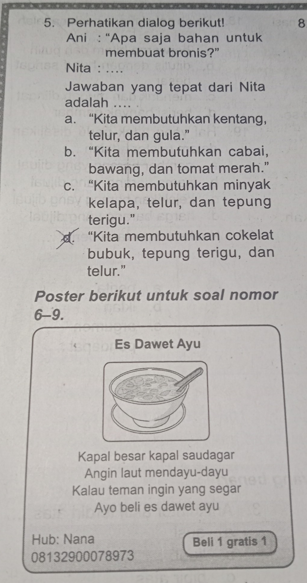 Perhatikan dialog berikut! 8
Ani : “Apa saja bahan untuk
membuat bronis?”
Nita : ....
Jawaban yang tepat dari Nita
adalah ....
a. “Kita membutuhkan kentang，
telur, dan gula.”
b. “Kita membutuhkan cabai,
bawang, dan tomat merah.”
c. “Kita membutuhkan minyak
kelapa, telur, dan tepung
terigu.”
d “Kita membutuhkan cokelat
bubuk, tepung terigu, dan
telur.”
Poster berikut untuk soal nomor
6-9.
Es Dawet Ayu
Kapal besar kapal saudagar
Angin laut mendayu-dayu
Kalau teman ingin yang segar
Ayo beli es dawet ayu
Hub: Nana
Beli 1 gratis 1
08132900078973