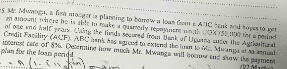 Mr. Mwanga, a fish monger is planning to borrow a loan from a ABC bank and hopes to get 
an amount where he is able to make a quarterly repayment worth UGX750,000 for a period 
of one and half years. Using the funds secured from Bank of Uganda under the Agticultural 
Credit Facility (ACF), ABC bank has agreed to extend the loan to Mr. Mwanga at an annual 
interest rate of 8%. Determine how much Mr. Mwanga will borrow and show the payment 
plan for the loan period. 
7 Mark