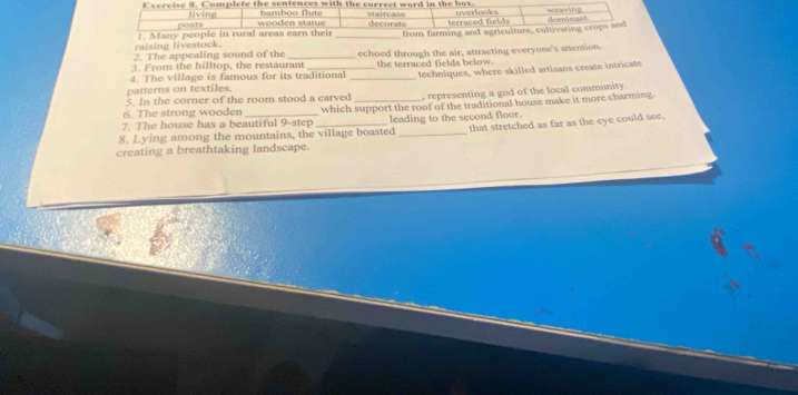 Complete the sentences with the correct word in the box. overlooks weay i
living decorate terraced fields
posts wooden statue bamboo flute
raising livestock. 1. Many people in rural areas earn their _from farming and agriculture, cultivating crops and
2. The appealing sound of the
3. From the hilltop, the restaurant echoed through the air, attracting everyone's attention.
4. The village is famous for its traditional _the terraced fields below. techniques, where skilled artisans create intricate
patterns on textiles.
5. In the corner of the room stood a carved , representing a god of the local community.
7. The house has a beautiful 9-step which support the roof of the traditional house make it more charming
6. The strong wooden
8. Lying among the mountains, the village boasted leading to the second floor. that stretched as far as the eye could see.
creating a breathtaking landscape.