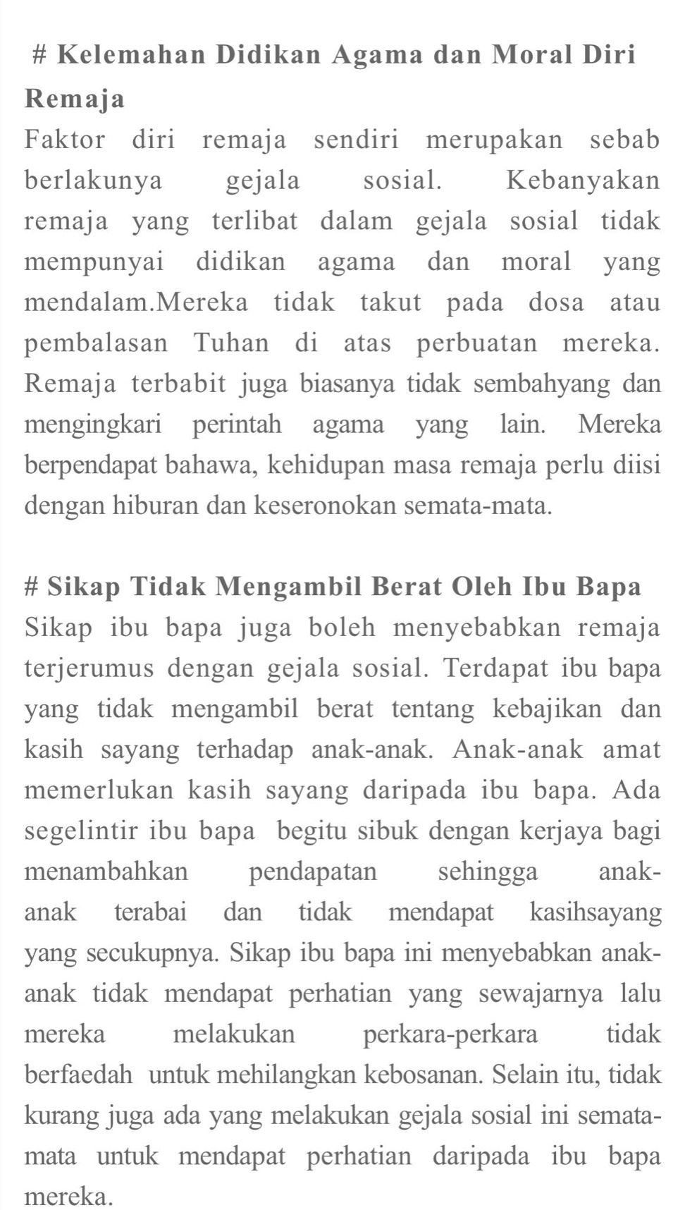 # Kelemahan Didikan Agama dan Moral Diri 
Remaja 
Faktor diri remaja sendiri merupakan sebab 
berlakunya gejala £sosial. Kebanyakan 
remaja yang terlibat dalam gejala sosial tidak 
mempunyai didikan agama dan moral yang 
mendalam.Mereka tidak takut pada dosa atau 
pembalasan Tuhan di atas perbuatan mereka. 
Remaja terbabit juga biasanya tidak sembahyang dan 
mengingkari perintah agama yang lain. Mereka 
berpendapat bahawa, kehidupan masa remaja perlu diisi 
dengan hiburan dan keseronokan semata-mata. 
# Sikap Tidak Mengambil Berat Oleh Ibu Bapa 
Sikap ibu bapa juga boleh menyebabkan remaja 
terjerumus dengan gejala sosial. Terdapat ibu bapa 
yang tidak mengambil berat tentang kebajikan dan 
kasih sayang terhadap anak-anak. Anak-anak amat 
memerlukan kasih sayang daripada ibu bapa. Ada 
segelintir ibu bapa begitu sibuk dengan kerjaya bagi 
menambahkan pendapatan sehingga anak- 
anak terabai dan tidak mendapat kasihsayang 
yang secukupnya. Sikap ibu bapa ini menyebabkan anak- 
anak tidak mendapat perhatian yang sewajarnya lalu 
mereka melakukan perkara-perkara tidak 
berfaedah untuk mehilangkan kebosanan. Selain itu, tidak 
kurang juga ada yang melakukan gejala sosial ini semata- 
mata untuk mendapat perhatian daripada ibu bapa 
mereka.