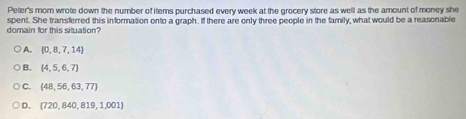 Peter's mom wrote down the number of items purchased every week at the grocery store as well as the amount of money she
spent. She transferred this information onto a graph. If there are only three people in the family, what would be a reasonable
domain for this situation?
A.  0,8,7,14
B.  4,5,6,7
C.  48,56,63,77
D.  720,840,819,1,001