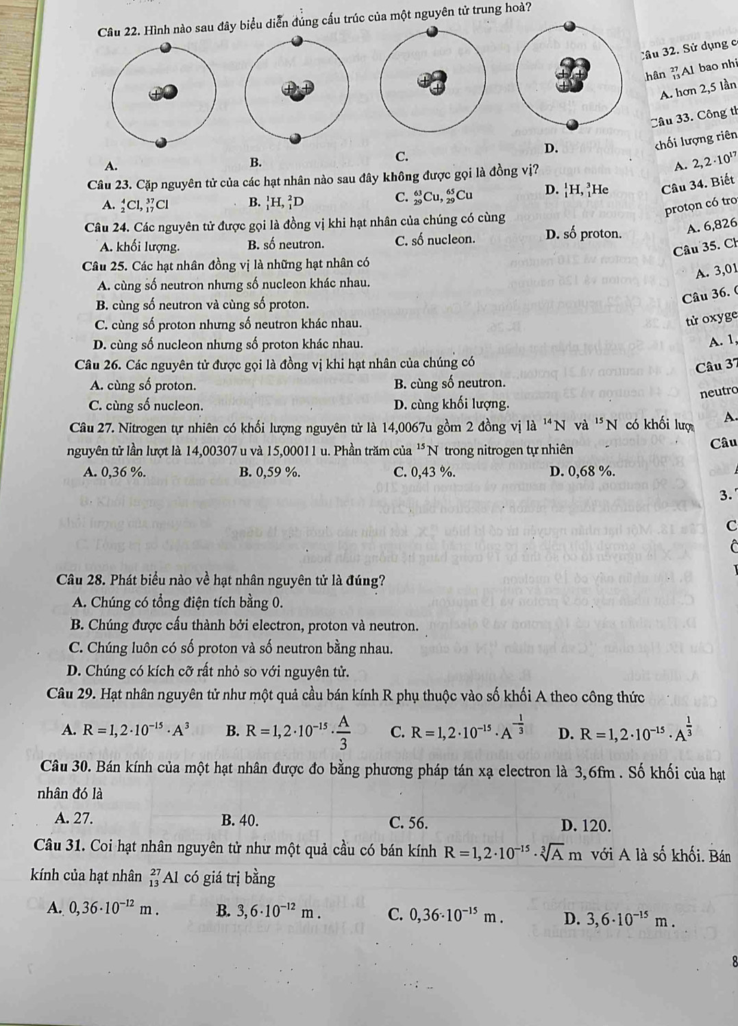 Hình nào sau đây biểu diễn đúng cấu trúc của một nguyên tử trung hoà?
Câu 32. Sử dụng c
hân  Al bao nhi
A. hơn 2,5 lần
Câu 33. Công th
chối lượng riên
C.
D.
A.
B.
Câu 23. Cặp nguyên tử của các hạt nhân nào sau đây không được gọi là đồng vị? A. 2,2· 10^(17)
C. _(29)^(63)Cu D. ¦H, ²He Câu 34. Biết
A. _2^(4Cl,_(17)^(37)Cl B.)H, ²D ,Cu
protọn có tro
Câu 24. Các nguyên tử được gọi là đồng vị khi hạt nhân của chúng có cùng
A. khối lượng. B. số neutron. C. số nucleon. D. số proton. A. 6,826
Câu 35. Ch
Câu 25. Các hạt nhân đồng vị là những hạt nhân có
A. 3,01
A. cùng số neutron nhưng số nucleon khác nhau.
Câu 36. (
B. cùng số neutron và cùng số proton.
C. cùng số proton nhưng số neutron khác nhau.
tử oxyge
D. cùng số nucleon nhưng số proton khác nhau.
A. 1,
Câu 26. Các nguyên tử được gọi là đồng vị khi hạt nhân của chúng có
Câu 37
A. cùng số proton. B. cùng số neutron.
neutro
C. cùng số nucleon. D. cùng khối lượng.
Câu 27. Nitrogen tự nhiên có khối lượng nguyên tử là 14,0067u gồm 2 đồng vị là 'N và 'N có khối lược A.
nguyên tử lần lượt là 14,00307 u và 15,00011 u. Phần trăm của 'N trong nitrogen tự nhiên Câu
A. 0,36 %. B. 0,59 %. C. 0,43 %. D. 0,68 %.
3.
c
C
Câu 28. Phát biểu nào về hạt nhân nguyên tử là đúng?
A. Chúng có tổng điện tích bằng 0.
B. Chúng được cấu thành bởi electron, proton và neutron.
C. Chúng luôn có số proton và số neutron bằng nhau.
D. Chúng có kích cỡ rất nhỏ so với nguyên tử.
Câu 29. Hạt nhân nguyên tử như một quả cầu bán kính R phụ thuộc vào số khối A theo công thức
A. R=1,2· 10^(-15)· A^3 B. R=1,2· 10^(-15)·  A/3  C. R=1,2· 10^(-15)· A^(-frac 1)3 D. R=1,2· 10^(-15)· A^(frac 1)3
Câu 30. Bán kính của một hạt nhân được đo bằng phương pháp tán xạ electron là 3,6fm . Số khối của hạt
nhân đó là
A. 27. B. 40. C. 56. D. 120.
Câu 31. Coi hạt nhân nguyên tử như một quả cầu có bán kính R=1,2· 10^(-15)· sqrt[3](A)m với A là số khối. Bán
kính của hạt nhân _(13)^(27)Al có giá trị bằng
A. 0,36· 10^(-12)m. B. 3,6· 10^(-12)m. C. 0,36· 10^(-15)m. D. 3,6· 10^(-15)m.