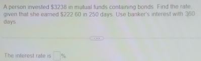 A person invested $3238 in mutual funds containing bonds Find the rate 
given that she earned $222 60 in 250 days. Use banker's interest with 360
days
The interest rate is □ %