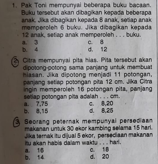 Pak Toni mempunyai beberapa buku bacaan.
Buku tersebut akan dibagikan kepada beberapa
anak. Jika dibagikan kepada 8 anak, setiap anak
memperoleh 6 buku. Jika dibagikan kepada
12 anak, setiap anak memperoleh . . . buku.
a. 3 c. 8
b. 4 d. 12
2 Citra mempunyai pita hias. Pita tersebut akan
dipotong-potong sama panjang untuk membuat
hiasan. Jika dipotong menjadi 11 potongan,
panjang setiap potongan pita 12 cm. Jika Citra
ingin memperoleh 16 potongan pita, panjang
setiap potongan pita adalah . . . cm.
a. 7,75 c. 8, 20
b. 8, 15 d. 8, 25
3 Seorang peternak mempunyai persediaan
makanan untuk 30 ekor kambing selama 15 hari.
Jika ternak itu dijual 5 ekor, persediaan makanan
itu akan habis dalam waktu . . . hari.
a. 16 c. 18
b. 14 d. 20