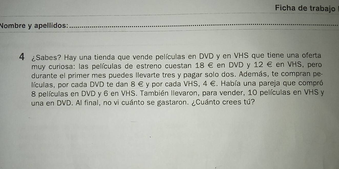 Ficha de trabajo 
Nombre y apellidos: 
_ 
4 ¿Sabes? Hay una tienda que vende películas en DVD y en VHS que tiene una oferta 
muy curiosa: las películas de estreno cuestan 18 € en DVD y 12 € en VHS, pero 
durante el primer mes puedes llevarte tres y pagar solo dos. Además, te compran pe- 
lículas, por cada DVD te dan 8 € y por cada VHS, 4 €. Había una pareja que compró
8 películas en DVD y 6 en VHS. También llevaron, para vender, 10 películas en VHS y 
una en DVD. Al final, no vi cuánto se gastaron. ¿Cuánto crees tú?