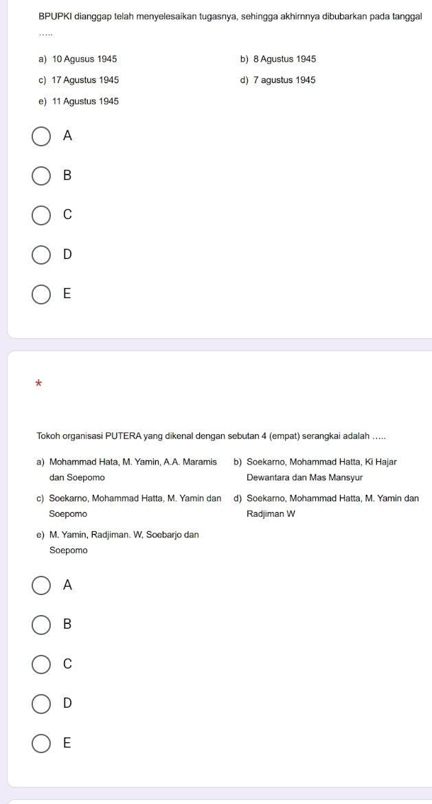 BPUPKI dianggap telah menyelesaikan tugasnya, sehingga akhirnnya dibubarkan pada tanggal
a) 10 Agusus 1945 b) 8 Agustus 1945
c) 17 Agustus 1945 d) 7 agustus 1945
e) 11 Agustus 1945
A
B
C
D
E
Tokoh organisasi PUTERA yang dikenal dengan sebutan 4 (empat) serangkai adalah .....
a) Mohammad Hata, M. Yamin, A.A. Maramis b) Soekarno, Mohammad Hatta, Ki Hajar
dan Soepomo Dewantara dan Mas Mansyur
c) Soekarno, Mohammad Hatta, M. Yamin dan d) Soekarno, Mohammad Hatta, M. Yamin dan
Soepomo Radjiman W
e) M. Yamin, Radjiman. W, Soebarjo dan
Soepomo
A
B
C
D
E