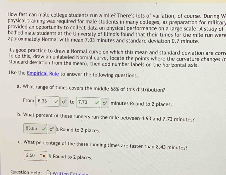 How fast can male college students run a mile? There’s lots of variation, of course. During W 
physical training was required for male students in many colleges, as preparation for military 
provided an opportunity to collect data on physical performance on a large scale. A study of 
bodied male students at the University of Illinois found that their times for the mile run were 
approximately Normal with mean 7.03 minutes and standard deviation 0.7 minute. 
It's good practice to draw a Normal curve on which this mean and standard deviation are corre 
To do this, draw an unlabeled Normal curve, locate the points where the curvature changes (t 
standard deviation from the mean), then add number labels on the horizontal axis. 
Use the Empirical Rule to answer the following questions. 
a. What range of times covers the middle 68% of this distribution? 
From 6.33 0^4 to 7.73 sigma^6 minutes Round to 2 places. 
b. What percent of these runners run the mile between 4.93 and 7.73 minutes?
83.85 sigma^4 % Round to 2 places. 
c. What percentage of the these running times are faster than 8.43 minutes? 
2. 50 TX % Round to 2 places. 
Question Help: Written Example