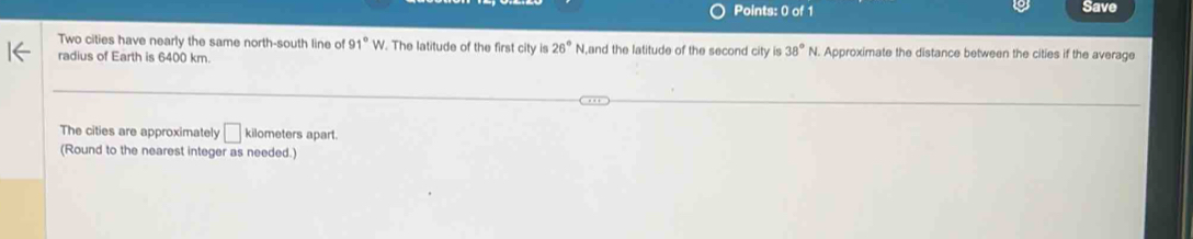 Save 
Two cities have nearly the same north-south line of 91°W. The latitude of the first city is 26°N ,and the latitude of the second city is 38° N. Approximate the distance between the cities if the average 
radius of Earth is 6400 km. 
The cities are approximately □ kilometers apart. 
(Round to the nearest integer as needed.)