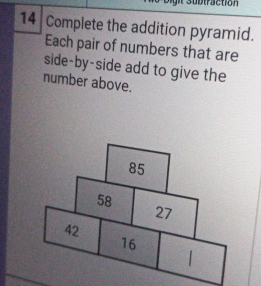 Subtraction 
14 Complete the addition pyramid. 
Each pair of numbers that are 
side-by-side add to give the 
number above.