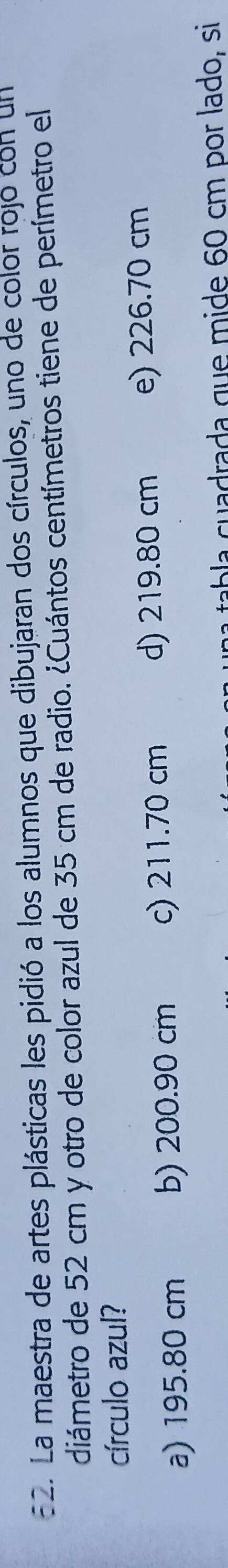E2. La maestra de artes plásticas les pidió a los alumnos que dibujaran dos círculos, uno de color rojó con un
diámetro de 52 cm y otro de color azul de 35 cm de radio. ¿Cuántos centímetros tiene de perímetro el
círculo azul?
a) 195.80 cm b) 200.90 cm c) 211.70 cm d) 219.80 cm e) 226.70 cm
la cuadrada que mide 60 cm por lado, si