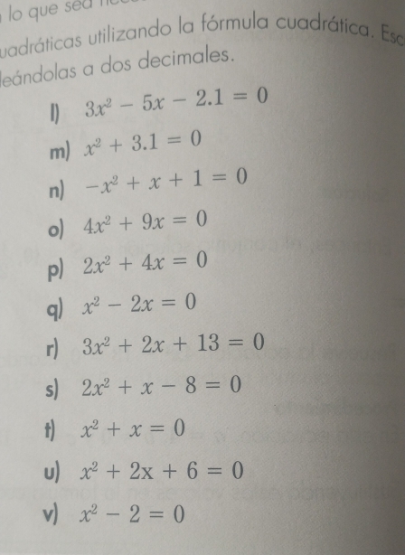 uadráticas utilizando la fórmula cuadrática. Ese 
leándolas a dos decimales. 
1) 3x^2-5x-2.1=0
m) x^2+3.1=0
n) -x^2+x+1=0
o) 4x^2+9x=0
p) 2x^2+4x=0
q) x^2-2x=0
r) 3x^2+2x+13=0
s) 2x^2+x-8=0
t) x^2+x=0
u) x^2+2x+6=0
v) x^2-2=0